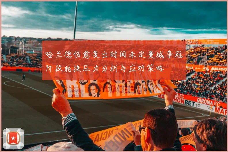 哈兰德伤愈复出时间未定曼城争冠阶段轮换压力分析与应对策略