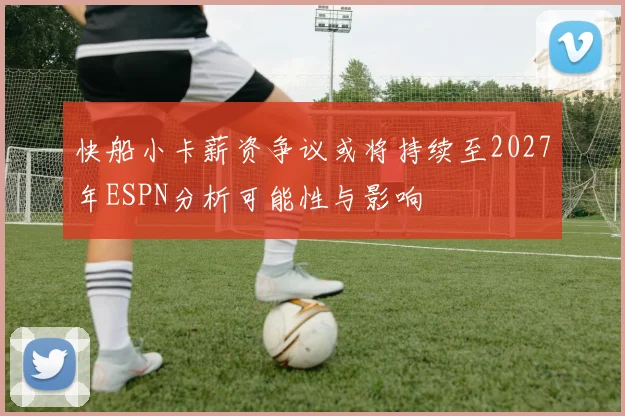 快船小卡薪资争议或将持续至2027年ESPN分析可能性与影响