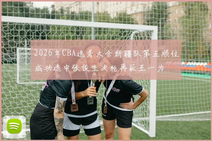 2026年CBA选秀大会新疆队第五顺位成功选中张俊生次轮再获王一为