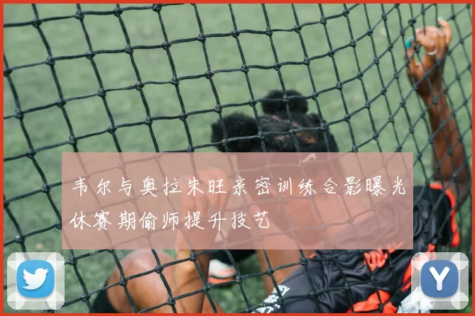 韦尔与奥拉朱旺亲密训练合影曝光休赛期偷师提升技艺